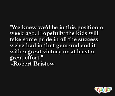 We knew we'd be in this position a week ago. Hopefully the kids will take some pride in all the success we've had in that gym and end it with a great victory or at least a great effort. -Robert Bristow