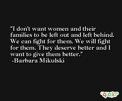 I don't want women and their families to be left out and left behind. We can fight for them. We will fight for them. They deserve better and I want to give them better. -Barbara Mikulski