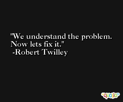 We understand the problem. Now lets fix it. -Robert Twilley