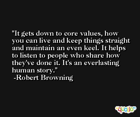 It gets down to core values, how you can live and keep things straight and maintain an even keel. It helps to listen to people who share how they've done it. It's an everlasting human story. -Robert Browning