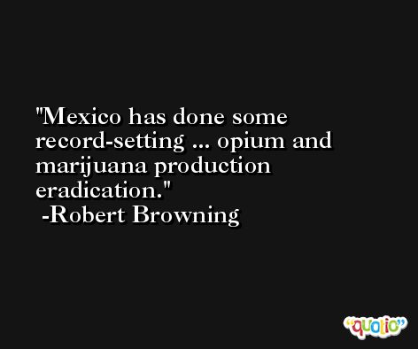 Mexico has done some record-setting ... opium and marijuana production eradication. -Robert Browning