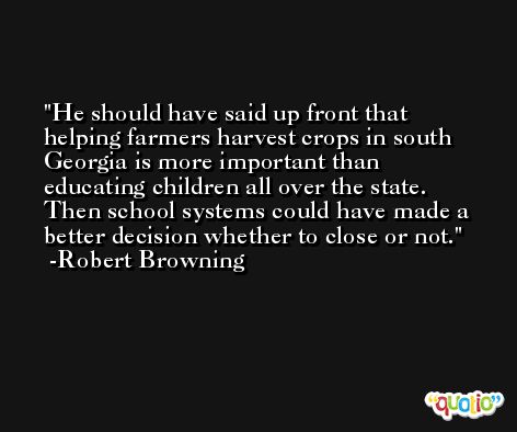 He should have said up front that helping farmers harvest crops in south Georgia is more important than educating children all over the state. Then school systems could have made a better decision whether to close or not. -Robert Browning