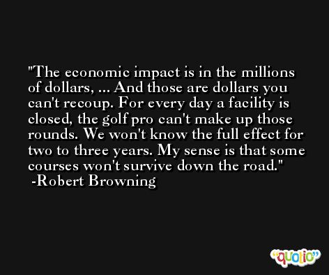 The economic impact is in the millions of dollars, ... And those are dollars you can't recoup. For every day a facility is closed, the golf pro can't make up those rounds. We won't know the full effect for two to three years. My sense is that some courses won't survive down the road. -Robert Browning