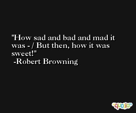 How sad and bad and mad it was - / But then, how it was sweet! -Robert Browning