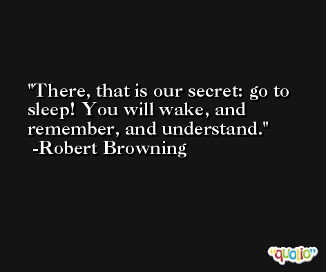There, that is our secret: go to sleep! You will wake, and remember, and understand. -Robert Browning