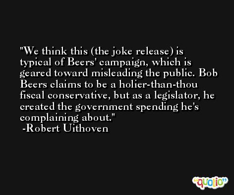We think this (the joke release) is typical of Beers' campaign, which is geared toward misleading the public. Bob Beers claims to be a holier-than-thou fiscal conservative, but as a legislator, he created the government spending he's complaining about. -Robert Uithoven