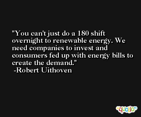You can't just do a 180 shift overnight to renewable energy. We need companies to invest and consumers fed up with energy bills to create the demand. -Robert Uithoven