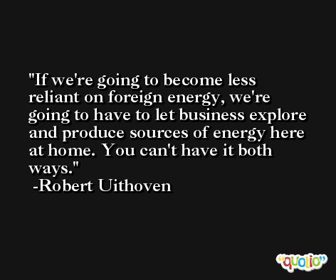 If we're going to become less reliant on foreign energy, we're going to have to let business explore and produce sources of energy here at home. You can't have it both ways. -Robert Uithoven