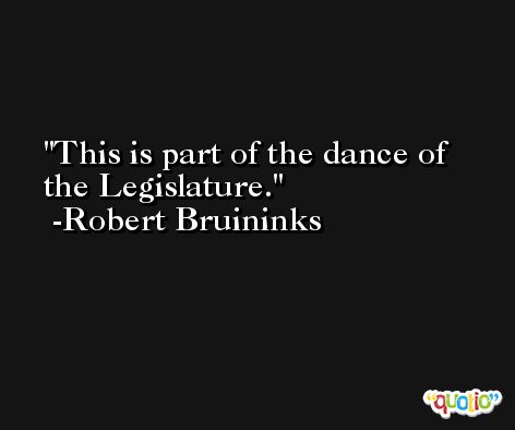 This is part of the dance of the Legislature. -Robert Bruininks
