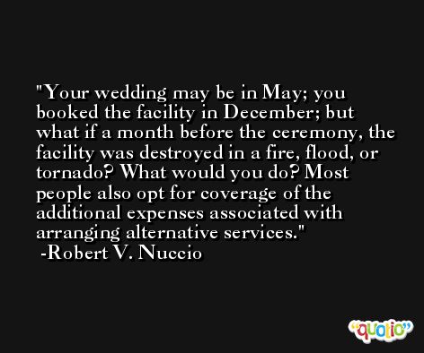 Your wedding may be in May; you booked the facility in December; but what if a month before the ceremony, the facility was destroyed in a fire, flood, or tornado? What would you do? Most people also opt for coverage of the additional expenses associated with arranging alternative services. -Robert V. Nuccio
