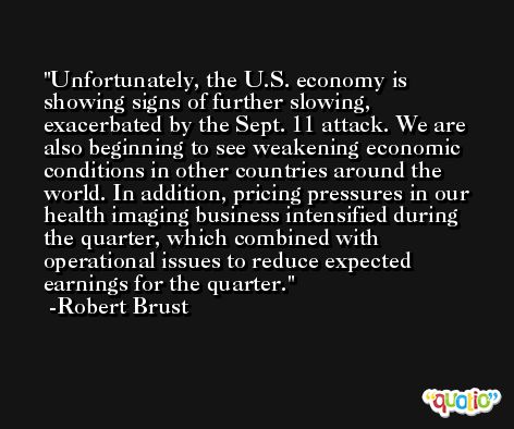 Unfortunately, the U.S. economy is showing signs of further slowing, exacerbated by the Sept. 11 attack. We are also beginning to see weakening economic conditions in other countries around the world. In addition, pricing pressures in our health imaging business intensified during the quarter, which combined with operational issues to reduce expected earnings for the quarter. -Robert Brust