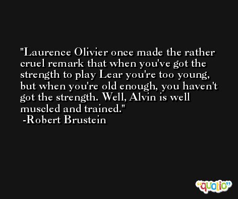 Laurence Olivier once made the rather cruel remark that when you've got the strength to play Lear you're too young, but when you're old enough, you haven't got the strength. Well, Alvin is well muscled and trained. -Robert Brustein