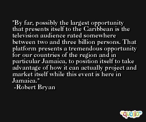 By far, possibly the largest opportunity that presents itself to the Caribbean is the television audience rated somewhere between two and three billion persons. That platform presents a tremendous opportunity for our countries of the region and in particular Jamaica, to position itself to take advantage of how it can actually project and market itself while this event is here in Jamaica. -Robert Bryan