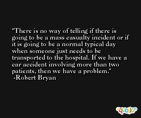 There is no way of telling if there is going to be a mass casualty incident or if it is going to be a normal typical day when someone just needs to be transported to the hospital. If we have a car accident involving more than two patients, then we have a problem. -Robert Bryan