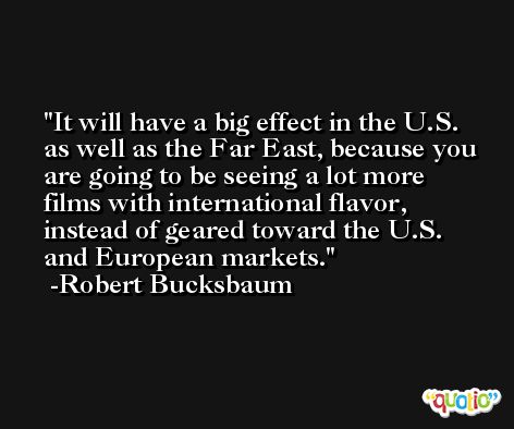 It will have a big effect in the U.S. as well as the Far East, because you are going to be seeing a lot more films with international flavor, instead of geared toward the U.S. and European markets. -Robert Bucksbaum