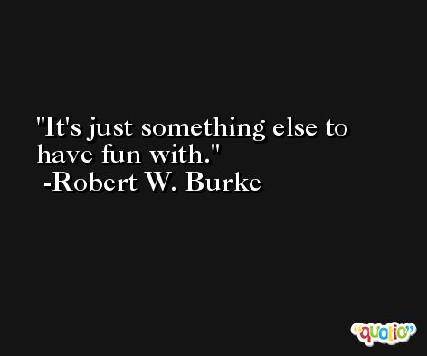 It's just something else to have fun with. -Robert W. Burke