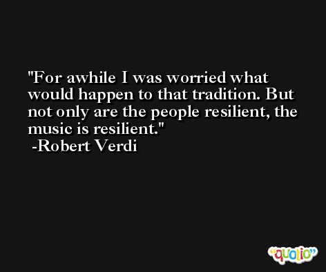 For awhile I was worried what would happen to that tradition. But not only are the people resilient, the music is resilient. -Robert Verdi