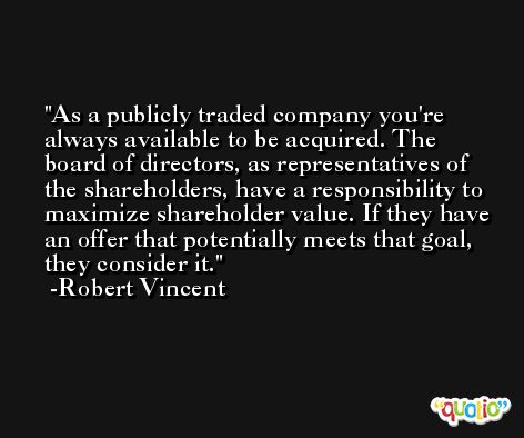 As a publicly traded company you're always available to be acquired. The board of directors, as representatives of the shareholders, have a responsibility to maximize shareholder value. If they have an offer that potentially meets that goal, they consider it. -Robert Vincent