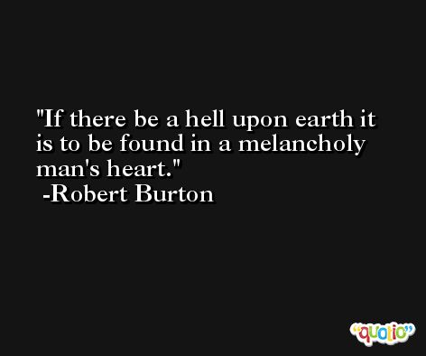If there be a hell upon earth it is to be found in a melancholy man's heart. -Robert Burton