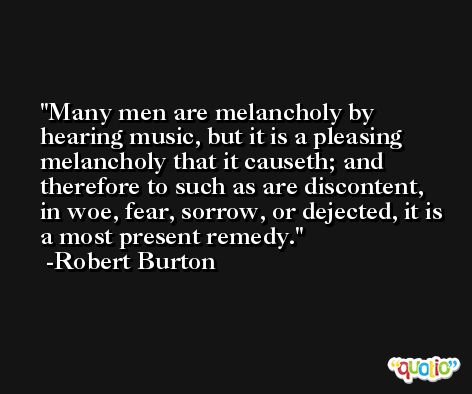 Many men are melancholy by hearing music, but it is a pleasing melancholy that it causeth; and therefore to such as are discontent, in woe, fear, sorrow, or dejected, it is a most present remedy. -Robert Burton