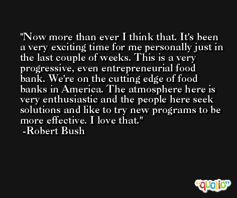 Now more than ever I think that. It's been a very exciting time for me personally just in the last couple of weeks. This is a very progressive, even entrepreneurial food bank. We're on the cutting edge of food banks in America. The atmosphere here is very enthusiastic and the people here seek solutions and like to try new programs to be more effective. I love that. -Robert Bush