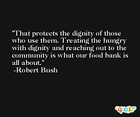 That protects the dignity of those who use them. Treating the hungry with dignity and reaching out to the community is what our food bank is all about. -Robert Bush