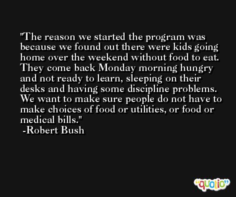 The reason we started the program was because we found out there were kids going home over the weekend without food to eat. They come back Monday morning hungry and not ready to learn, sleeping on their desks and having some discipline problems. We want to make sure people do not have to make choices of food or utilities, or food or medical bills. -Robert Bush