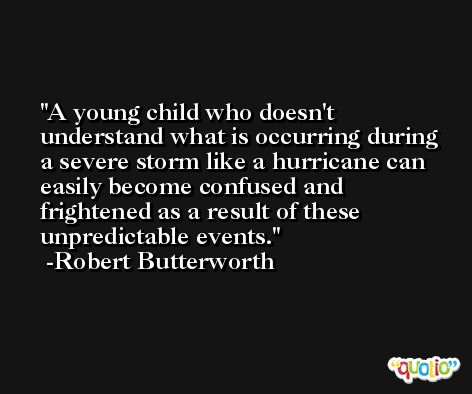 A young child who doesn't understand what is occurring during a severe storm like a hurricane can easily become confused and frightened as a result of these unpredictable events. -Robert Butterworth