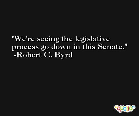 We're seeing the legislative process go down in this Senate. -Robert C. Byrd