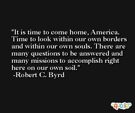 It is time to come home, America. Time to look within our own borders and within our own souls. There are many questions to be answered and many missions to accomplish right here on our own soil. -Robert C. Byrd