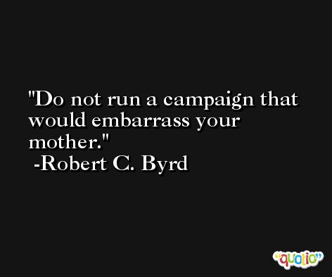 Do not run a campaign that would embarrass your mother. -Robert C. Byrd