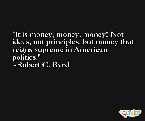 It is money, money, money! Not ideas, not principles, but money that reigns supreme in American politics. -Robert C. Byrd