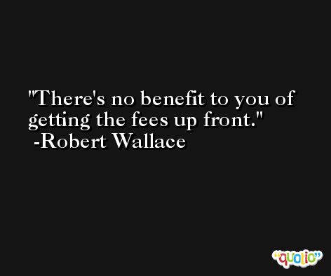 There's no benefit to you of getting the fees up front. -Robert Wallace
