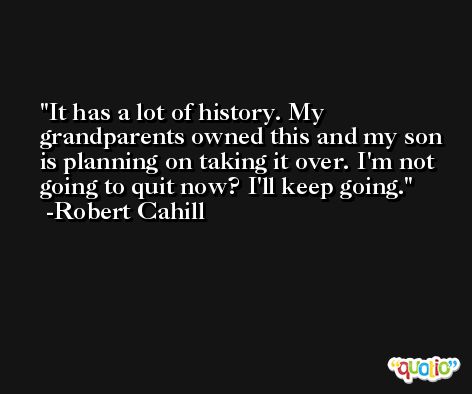 It has a lot of history. My grandparents owned this and my son is planning on taking it over. I'm not going to quit now? I'll keep going. -Robert Cahill