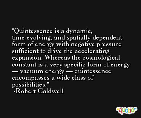 Quintessence is a dynamic, time-evolving, and spatially dependent form of energy with negative pressure sufficient to drive the accelerating expansion. Whereas the cosmological constant is a very specific form of energy — vacuum energy — quintessence encompasses a wide class of possibilities. -Robert Caldwell