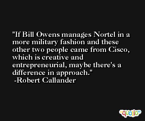 If Bill Owens manages Nortel in a more military fashion and these other two people came from Cisco, which is creative and entrepreneurial, maybe there's a difference in approach. -Robert Callander