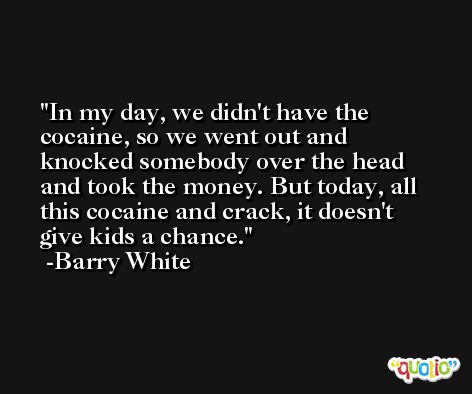 In my day, we didn't have the cocaine, so we went out and knocked somebody over the head and took the money. But today, all this cocaine and crack, it doesn't give kids a chance. -Barry White