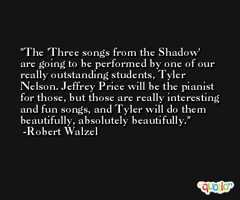 The 'Three songs from the Shadow' are going to be performed by one of our really outstanding students, Tyler Nelson. Jeffrey Price will be the pianist for those, but those are really interesting and fun songs, and Tyler will do them beautifully, absolutely beautifully. -Robert Walzel