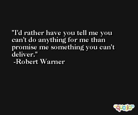 I'd rather have you tell me you can't do anything for me than promise me something you can't deliver. -Robert Warner