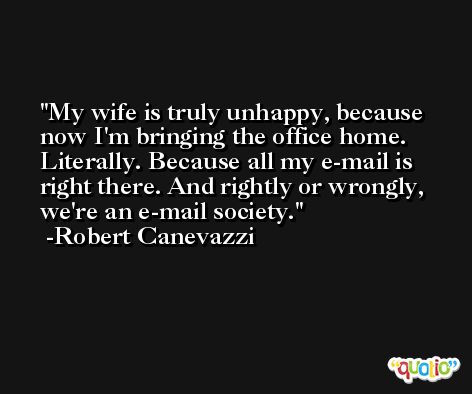 My wife is truly unhappy, because now I'm bringing the office home. Literally. Because all my e-mail is right there. And rightly or wrongly, we're an e-mail society. -Robert Canevazzi