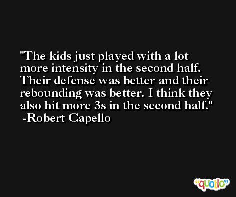 The kids just played with a lot more intensity in the second half. Their defense was better and their rebounding was better. I think they also hit more 3s in the second half. -Robert Capello