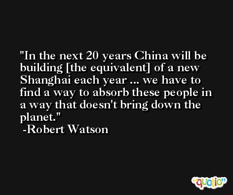 In the next 20 years China will be building [the equivalent] of a new Shanghai each year ... we have to find a way to absorb these people in a way that doesn't bring down the planet. -Robert Watson
