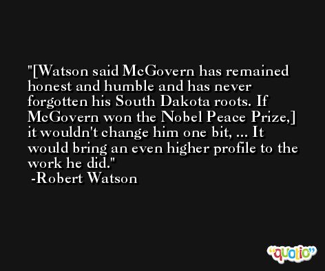 [Watson said McGovern has remained honest and humble and has never forgotten his South Dakota roots. If McGovern won the Nobel Peace Prize,] it wouldn't change him one bit, ... It would bring an even higher profile to the work he did. -Robert Watson