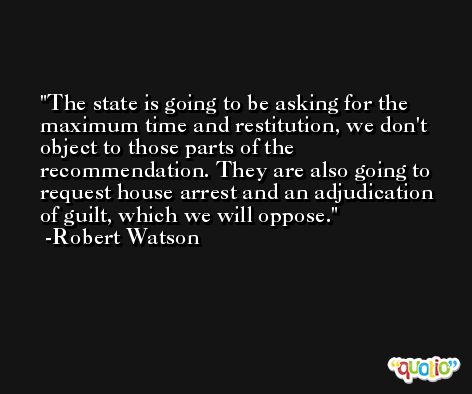 The state is going to be asking for the maximum time and restitution, we don't object to those parts of the recommendation. They are also going to request house arrest and an adjudication of guilt, which we will oppose. -Robert Watson