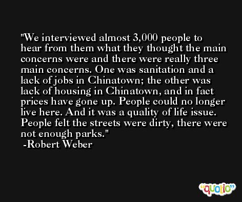 We interviewed almost 3,000 people to hear from them what they thought the main concerns were and there were really three main concerns. One was sanitation and a lack of jobs in Chinatown; the other was lack of housing in Chinatown, and in fact prices have gone up. People could no longer live here. And it was a quality of life issue. People felt the streets were dirty, there were not enough parks. -Robert Weber