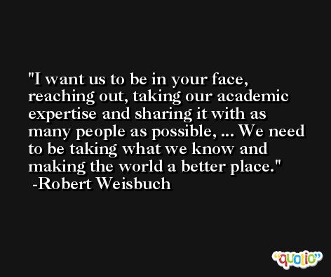 I want us to be in your face, reaching out, taking our academic expertise and sharing it with as many people as possible, ... We need to be taking what we know and making the world a better place. -Robert Weisbuch