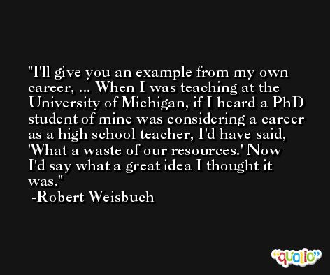 I'll give you an example from my own career, ... When I was teaching at the University of Michigan, if I heard a PhD student of mine was considering a career as a high school teacher, I'd have said, 'What a waste of our resources.' Now I'd say what a great idea I thought it was. -Robert Weisbuch