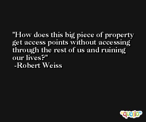 How does this big piece of property get access points without accessing through the rest of us and ruining our lives? -Robert Weiss