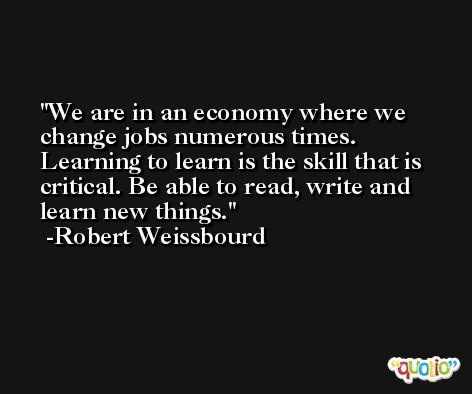 We are in an economy where we change jobs numerous times. Learning to learn is the skill that is critical. Be able to read, write and learn new things. -Robert Weissbourd
