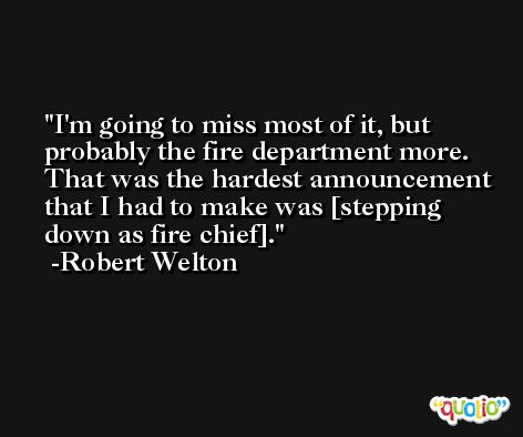 I'm going to miss most of it, but probably the fire department more. That was the hardest announcement that I had to make was [stepping down as fire chief]. -Robert Welton